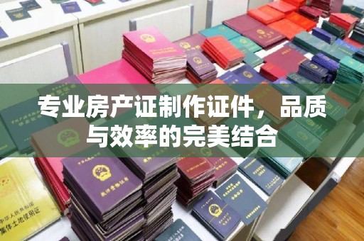 明港专业房产证制作证件，品质与效率的完美结合