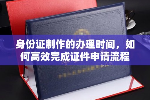 明港身份证制作的办理时间，如何高效完成证件申请流程
